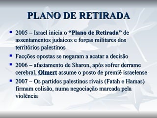 PLANO DE RETIRADA 2005 – Israel inicia o  “Plano de Retirada”  de assentamentos judaicos e forças militares dos territórios palestinos Facções opostas se negaram a acatar a decisão 2006 – afastamento de Sharon, após sofrer derrame cerebral,  Olmert  assume o posto de premiê israelense 2007 – Os partidos palestinos rivais (Fatah e Hamas) firmam colisão, numa negociação marcada pela violência 