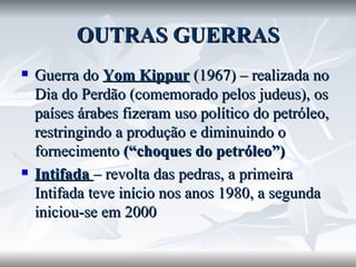 OUTRAS GUERRAS Guerra do  Yom Kippur  (1967) – realizada no Dia do Perdão (comemorado pelos judeus), os países árabes fizeram uso político do petróleo, restringindo a produção e diminuindo o fornecimento  (“choques do petróleo”) Intifada  – revolta das pedras, a primeira Intifada teve início nos anos 1980, a segunda iniciou-se em 2000 