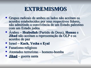 EXTREMISMOS Grupos radicais de ambos os lados não aceitam os acordos estabelecidos por seus respectivos líderes, não admitindo a convivência de um Estado palestino com um Estado judeu Árabes –  Hezbollah  (Partido de Deus),  Hamas  e  Jihad  não aceitam a representação da OLP e os acordos de paz Israel –  Kach, Yesha e Eyal Fanatismo religioso Atentados terroristas – homens-bomba Jihad  – guerra santa 