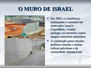 O MURO DE ISRAEL Em 2002, os israelenses começaram a construir um muro entre Israel e Cisjordânia, visando proteger seu território contra ataques terroristas palestinos A construção gerou tensões políticas internas e muitas críticas palestinas e da comunidade internacional 