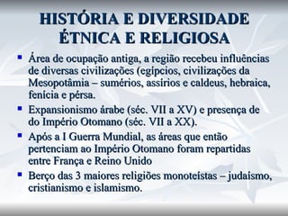HISTÓRIA E DIVERSIDADE ÉTNICA E RELIGIOSA Área de ocupação antiga, a região recebeu influências de diversas civilizações (egípcios, civilizações da Mesopotâmia – sumérios, assírios e caldeus, hebraica, fenícia e pérsa. Expansionismo árabe (séc. VII a XV) e presença de do Império Otomano (séc. VII a XX). Após a I Guerra Mundial, as áreas que então pertenciam ao Império Otomano foram repartidas entre França e Reino Unido Berço das 3 maiores religiões monoteístas – judaísmo, cristianismo e islamismo. 