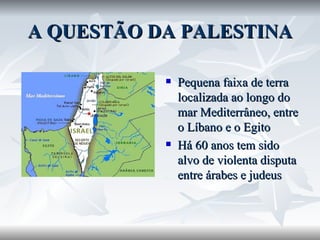 A QUESTÃO DA PALESTINA Pequena faixa de terra localizada ao longo do mar Mediterrâneo, entre o Líbano e o Egito Há 60 anos tem sido alvo de violenta disputa entre árabes e judeus 
