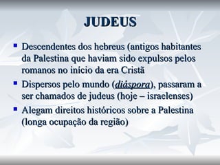 JUDEUS Descendentes dos hebreus (antigos habitantes da Palestina que haviam sido expulsos pelos romanos no início da era Cristã Dispersos pelo mundo ( diáspora ), passaram a ser chamados de judeus (hoje – israelenses) Alegam direitos históricos sobre a Palestina (longa ocupação da região) 