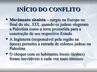 INÍCIO DO CONFLITO Movimento sionista  – surgiu na Europa no final do séc. XIX, quando os judeus elegeram a Palestina como a terra prometida para a construção de seu respectivo Estado A Inglaterra (responsável pela região na época) permitiu a entrada de colonos judeus na Palestina O choque com os habitantes locais (árabes) foram inevitáveis e cada vez mais intensos 