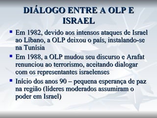 DIÁLOGO ENTRE A OLP E ISRAEL Em 1982, devido aos intensos ataques de Israel ao Líbano, a OLP deixou o país, instalando-se na Tunísia Em 1988, a OLP mudou seu discurso e Arafat renunciou ao terrorismo, aceitando dialogar com os representantes israelenses Início dos anos 90 – pequena esperança de paz na região (líderes moderados assumiram o poder em Israel) 