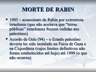 MORTE DE RABIN 1995 – assassinato de Rabin por extremista israelense (que não aceitava que “terras públicas” israelenses fossem cedidas aos palestinos) Acordo de Oslo (94) – o Estado palestino deveria ter sido instalado na Faixa de Gaza e na Cisjordânia (cujos limites definitivos não foram estabelecidos até hoje) até 1999 (o que não ocorreu) 