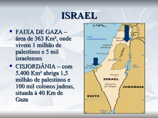 ISRAEL FAIXA DE GAZA – área de 363 Km², onde vivem 1 milhão de palestinos e 5 mil israelenses CISJORDÂNIA – com 5.400 Km² abriga 1,5 milhão de palestinos e 100 mil colonos judeus, situada à 40 Km de Gaza 