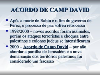 ACORDO DE CAMP DAVID Após a morte de Rabin e o fim do governo de Perez, o processo de paz sofreu retrocesso 1998/2000 – novos acordos foram assinados, porém os ataques terroristas e choques entre palestinos e colonos judeus se intensificaram 2000 –  Acordo de Camp David  – por não abordar a partilha de Jerusalém e a nova demarcação dos territórios palestinos foi considerado um fracasso 