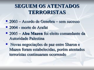 SEGUEM OS ATENTADOS TERRORISTAS 2003 – Acordo de Genebra – sem sucesso 2004 - morte de Arafat 2005 –  Abu Mazen  foi eleito comandante da Autoridade Palestina Novas negociações de paz entre Sharon e Mazen foram estabelecidas, porém atentados terroristas continuaram ocorrendo 