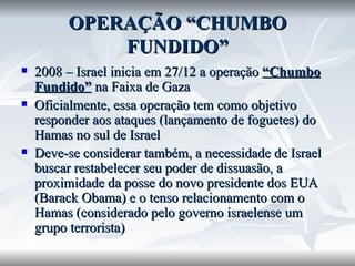 OPERAÇÃO “CHUMBO FUNDIDO” 2008 – Israel inicia em 27/12 a operação  “Chumbo Fundido”  na Faixa de Gaza Oficialmente, essa operação tem como objetivo responder aos ataques (lançamento de foguetes) do Hamas no sul de Israel Deve-se considerar também, a necessidade de Israel buscar restabelecer seu poder de dissuasão, a proximidade da posse do novo presidente dos EUA (Barack Obama) e o tenso relacionamento com o Hamas (considerado pelo governo israelense um grupo terrorista) 
