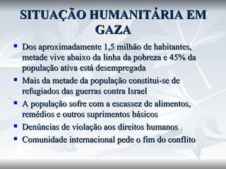 SITUAÇÃO HUMANITÁRIA EM GAZA Dos aproximadamente 1,5 milhão de habitantes, metade vive abaixo da linha da pobreza e 45% da população ativa está desempregada Mais da metade da população constitui-se de refugiados das guerras contra Israel A população sofre com a escassez de alimentos, remédios e outros suprimentos básicos Denúncias de violação aos direitos humanos Comunidade internacional pede o fim do conflito 