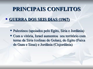 PRINCIPAIS CONFLITOS GUERRA DOS SEIS DIAS (1967) Palestinos (apoiados pelo Egito, Síria e Jordânia) Com a vitória, Israel aumentou  seu território com terras da Síria (colinas de Golan), do Egito (Faixa de Gaza e Sinai) e Jordânia (Cisjordânia) 
