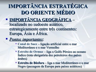 IMPORTÂNCIA ESTRATÉGICA DO ORIENTE MÉDIO IMPORTÂNCIA GEOGRÁFICA  – localizado no sudoeste asiático, estrategicamente entre três continentes: Europa, Ásia e África. Pontos importantes : Canal de Suez  – ligação artificial entre o mar Mediterrâneo e o mar Vermelho Estreito de Ormuz  – liga o Golfo Pérsico ao oceano Índico (rota obrigatória dos petroleiros dos países árabes) Estreito de Bósforo  – liga o mar Mediterrâneo e o mar Negro (passagem da Europa para países asiáticos) 