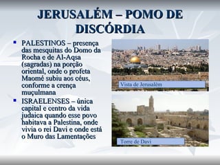 JERUSALÉM – POMO DE DISCÓRDIA PALESTINOS – presença das mesquitas do Domo da Rocha e de Al-Aqsa (sagradas) na porção oriental, onde o profeta Maomé subiu aos céus, conforme a crença muçulmana ISRAELENSES – única capital e centro da vida judaica quando esse povo habitava a Palestina, onde vivia o rei Davi e onde está o Muro das Lamentações  Vista de Jerusalém  Torre de Davi 
