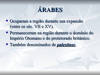 ÁRABES Ocuparam a região durante sua expansão (entre os séc. VII e XV). Permaneceram na região durante o domínio do Império Otomano e do protetorado britânico. Também denominados de  palestinos . 