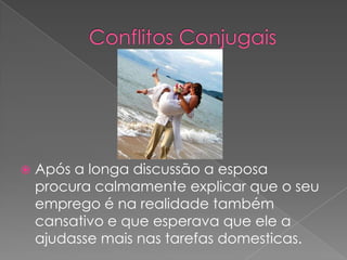 Após a longa discussão a esposa procura calmamente explicar que o seu emprego é na realidade também cansativo e que esperava que ele a ajudasse mais nas tarefas domesticas.Conflitos Conjugais