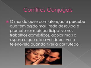 Conflitos ConjugaisO marido ouve com atenção e percebe que tem agido mal. Pede desculpa e promete ser mais participativo nos trabalhos domésticos, apoiar mais a esposa e que até a vai deixar ver a telenovela quando tiver a dar futebol.