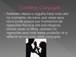 Conflitos ConjugaisPreferem deixar o orgulho falar mais alto no momento da raiva, por vezes essa raiva pode passar por momentos de agressões físicas e ate psicológicas.  Muitas vezes os filhos  assistem ás agressões que mais tarde poderão vir a reflectir-se nas suas vidas conjugais.