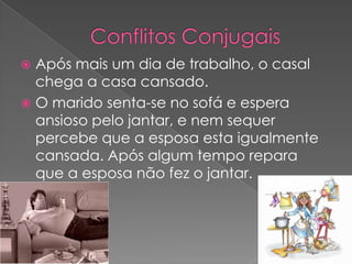 Conflitos ConjugaisApós mais um dia de trabalho, o casal chega a casa cansado.O marido senta-se no sofá e espera ansioso pelo jantar, e nem sequer percebe que a esposa esta igualmente cansada. Após algum tempo repara que a esposa não fez o jantar.