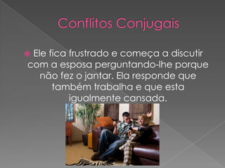 Ele fica frustrado e começa a discutir com a esposa perguntando-lhe porque não fez o jantar. Ela responde que também trabalha e que esta igualmente cansada.Conflitos Conjugais