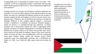 A Organização para a Libertação da Palestina (OLP; em árabe: ‫منظمة‬
‫التحرير‬‫الفلسطينية‬) é uma organização política e paramilitar tida pela Liga
Árabe desde outubro de 1974 como a "única representante legítima do
povo palestino."
Fundada durante um encontro de 422 figuras nacionais palestinas em
Jerusalém, em maio de 1964, depois de uma decisão anterior da Liga
Árabe, sua meta era a liberação da Palestina através da luta armada. O
estatuto original da OLP, promulgado em 28 de maio do mesmo ano,
declarou que a "Palestina, com as fronteiras que existiam no tempo do
Mandato Britânico, é uma unidade regional integral" e procurava
"proibir a existência e a atividade" do sionismo. Também advoga o
direito de retorno e a autodeterminação dos palestinos. O Estado
palestino não é mencionado, embora em 1974 a organização tenha
passado a reclamar um Estado independente no território do Mandato
Britânico.[5] O grupo utilizou-se de táticas de guerrilha para atacar
Israel a partir de suas bases na Jordânia, Líbano e Síria, assim como de
dentro da Faixa de Gaza e da Cisjordânia.[6] A OLP foi considerada
tanto pelos Estados Unidos quanto por diversos outros países
ocidentais como uma organização terrorista, até a Conferência de
Madri, em 1991, e por Israel até 1993, pouco antes dos acordos de
Oslo.
Situação atual: Em verde, a
região restante que ainda é
administrada pela
Autoridade Nacional
Palestina (sob Oslo 2). A
linha azul demarca as
fronteiras dos territórios
controlados pelo governo
israelense.
 