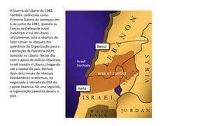 A Guerra do Líbano de 1982,
também conhecida como
Primeira Guerra do começou em
6 de junho de 1982, quando as
Forças de Defesa de Israel
invadiram o sul do Líbano -
oficialmente, com o objetivo de
fazer cessar os ataques dos
palestinos da Organização para a
Libertação da Palestina (OLP),
baseada no Líbano. Nesse dia,
com o apoio de milícias libanesas,
Israel invadiu o Líbano, chegando
até a capital do país, Beirute.
Após dois meses de intensos
bombardeios israelenses, foi
negociada a retirada da OLP da
capital libanesa. No ano seguinte,
a organização palestina deixou o
país.
 