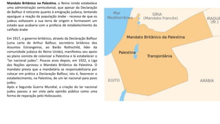 Mandato Britânico na Palestina, o Reino Unido estabelece
uma administração semicolonial, que apesar da Declaração
de Balfour é reticente quanto à emigração judaica, tentando
apaziguar a reação da população árabe - receosa de que os
judeus voltassem a sua terra de origem e formassem um
estado que acabaria com a profecia de estabelecimento do
califado árabe
Em 1917, o governo britânico, através da Declaração Balfour
(uma carta de Arthur Balfour, secretário britânico dos
Assuntos Estrangeiros, ao Barão Rothschild, líder da
comunidade judaica do Reino Unido), manifestou seu apoio
ao plano sionista de colonizar a Palestina e lá estabelecer o
"lar nacional judeu". Poucos anos depois, em 1922, a Liga
das Nações aprovou o Mandato Britânico da Palestina. O
mandato previa que a mandatária se responsabilizaria por
colocar em prática a Declaração Balfour, isto é, favorecer o
estabelecimento, na Palestina, de um lar nacional para povo
judeu.
Após a Segunda Guerra Mundial, a criação do lar nacional
judeu passou a ser vista pela opinião pública como uma
forma de reparação pelo Holocausto.
 