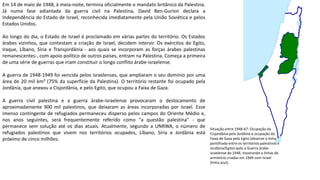Em 14 de maio de 1948, à meia-noite, termina oficialmente o mandato britânico da Palestina.
Já numa fase adiantada da guerra civil na Palestina, David Ben-Gurion declara a
Independência do Estado de Israel, reconhecida imediatamente pela União Soviética e pelos
Estados Unidos.
Ao longo do dia, o Estado de Israel é proclamado em várias partes do território. Os Estados
árabes vizinhos, que contestam a criação de Israel, decidem intervir. Os exércitos do Egito,
Iraque, Líbano, Síria e Transjordânia - aos quais se incorporam as forças árabes palestinas
remanescentes-, com apoio político de outros países, entram na Palestina. Começa a primeira
de uma série de guerras que iriam constituir o longo conflito árabe-israelense.
A guerra de 1948-1949 foi vencida pelos israelenses, que ampliaram o seu domínio por uma
área de 20 mil km² (75% da superfície da Palestina). O território restante foi ocupado pela
Jordânia, que anexou a Cisjordânia, e pelo Egito, que ocupou a Faixa de Gaza.
A guerra civil palestina e a guerra árabe-israelense provocaram o deslocamento de
aproximadamente 900 mil palestinos, que deixaram as áreas incorporadas por Israel. Esse
imenso contingente de refugiados permaneceu disperso pelos campos do Oriente Médio e,
nos anos seguintes, será frequentemente referido como "a questão palestina" - que
permanece sem solução até os dias atuais. Atualmente, segundo a UNRWA, o número de
refugiados palestinos que vivem nos territórios ocupados, Líbano, Síria e Jordânia está
próximo de cinco milhões.
Situação entre 1948-67: Ocupação da
Cisjordânia pela Jordânia e ocupação da
Faixa de Gaza pelo Egito (observe a linha
pontilhada entre os territórios palestinos e
Jordânia/Egito) após a Guerra árabe-
israelense de 1948, mostrando a linhas de
armistício criadas em 1949 com Israel
(linha azul).
 