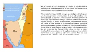 A 6 de Outubro de 1973 os exércitos do Egipto e da Síria atacaram de
surpresa Israel durante a celebração do Yom Kippur, com o objectivo de
reconquistarem os territórios que tinham perdido.
A Guerra do Yom Kippur (1973) começou quando Egito e Síria lançaram
um ataque surpresa em conjunto, no dia do jejum judeu, no Sinai e nas
Colinas de Golã. Os egípcios e sírios avançaram durante as primeiras 48
horas, após o que o conflito começou a balançar em favor de Israel. Na
segunda semana da guerra, os sírios foram completamente expulsos
das Colinas de Golã. No Sinai ao sul, os israelitas atacaram o ponto de
encontro de dois exércitos egípcios invasores, cruzaram o Canal de Suez
(antiga linha de cessar-fogo), e cortaram todo o exército egípcio assim
que um cessar-fogo das Nações Unidas entrou em vigor. As tropas
israelitas finalmente retiraram-se da região oeste do canal e os egípcios
mantiveram as suas posições sobre uma estreita faixa no leste
permitindo-lhes a reabrir o Canal de Suez e clamar a vitória.
 