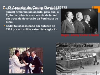 7. O Acordo de Camp David (1978) Anuar Sadat (Egito) e Menachem Begin
(Israel) firmaram um acordo pelo qual o
Egito reconhecia a soberania de Israel
em troca da devolução da Península do
Sinai.
 Sadat foi assassinado em outubro de
1981 por um militar extremista egípcio.
Assassinato de Sadat
Begin, Jimmy Carter e Sadat
 