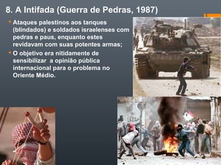 8. A Intifada (Guerra de Pedras, 1987)
 Ataques palestinos aos tanques
(blindados) e soldados israelenses com
pedras e paus, enquanto estes
revidavam com suas potentes armas;
 O objetivo era nitidamente de
sensibilizar a opinião pública
internacional para o problema no
Oriente Médio.
 