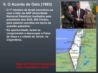 9. O Acordo de Oslo (1993)
 O 1º ministro de Israel encontrou-se
com o líder da ANP (Autoridade
Nacional Palestina) mediados pelo
presidente dos EUA, Bill Clinton,
para selarem acordos em torno da
questão palestina;
 Na oportunidade, Israel se
comprometia a desocupar a Faixa
de Gaza e a cidade de Jericó, na
Cisjordânia.
Yithzak Rabin, Clinton e
Yasser Arafat
Mapa da Palestina destacando
Gaza, Jerusalém e Jericó
 