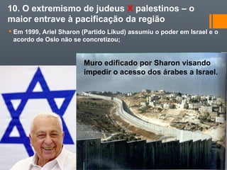 10. O extremismo de judeus X palestinos – o
maior entrave à pacificação da região
 Em 1999, Ariel Sharon (Partido Likud) assumiu o poder em Israel e o
acordo de Oslo não se concretizou;
Muro edificado por Sharon visando
impedir o acesso dos árabes a Israel.
 