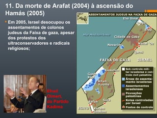 11. Da morte de Arafat (2004) à ascensão do
Hamás (2005)
 Em 2005, Israel desocupou os
assentamentos de colonos
judeus da Faixa de gaza, apesar
dos protestos dos
ultraconservadores e radicais
religiosos;
Ehud
Olmert,
do Partido
Kadima
 