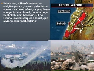  Nesse ano, o Hamás venceu as
eleições para o governo palestino e,
apesar das desconfianças, propôs-se
a negociar com Israel; no entanto, o
Hezbollah, com bases no sul do
Líbano, iniciou ataques a Israel, que
revidou com bombardeios;
 