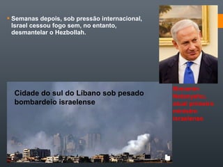  Semanas depois, sob pressão internacional,
Israel cessou fogo sem, no entanto,
desmantelar o Hezbollah.
Cidade do sul do Líbano sob pesado
bombardeio israelense
Biniamin
Netanyahu,
atual primeiro
ministro
israelense
 
