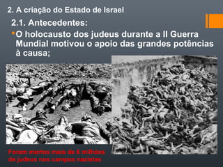 2. A criação do Estado de Israel
2.1. Antecedentes:
O holocausto dos judeus durante a II Guerra
Mundial motivou o apoio das grandes potências
à causa;
Foram mortos mais de 6 milhões
de judeus nos campos nazistas
 