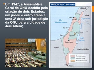 Em 1947, a Assembléia
Geral da ONU decidiu pela
criação de dois Estados:
um judeu e outro árabe e
uma 3ª área sob jurisdição
da ONU para a cidade de
Jerusalém;
 