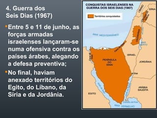 4. Guerra dos
Seis Dias (1967)
Entre 5 e 11 de junho, as
forças armadas
israelenses lançaram-se
numa ofensiva contra os
países árabes, alegando
a defesa preventiva;
No final, haviam
anexado territórios do
Egito, do Líbano, da
Síria e da Jordânia.
 