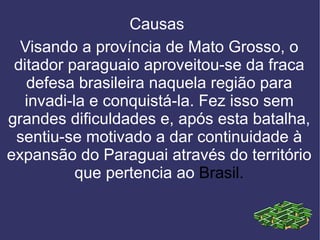 Causas  Visando a província de Mato Grosso, o ditador paraguaio aproveitou-se da fraca defesa brasileira naquela região para invadi-la e conquistá-la. Fez isso sem grandes dificuldades e, após esta batalha, sentiu-se motivado a dar continuidade à expansão do Paraguai através do território que pertencia ao Brasil . 