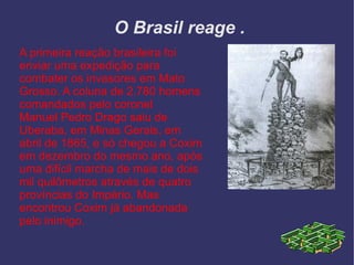 O Brasil reage . A primeira reação brasileira foi enviar uma expedição para combater os invasores em Mato Grosso. A coluna de 2.780 homens comandados pelo coronel Manuel Pedro Drago saiu de Uberaba , em Minas Gerais , em abril de 1865 , e só chegou a Coxim em dezembro do mesmo ano, após uma difícil marcha de mais de dois mil quilômetros através de quatro províncias do Império. Mas encontrou Coxim já abandonada pelo inimigo. 