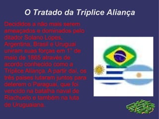 O Tratado da Tríplice Aliança Decididos a não mais serem ameaçados e dominados pelo ditador Solano Lopes, Argentina, Brasil e Uruguai uniram suas forças em 1° de maio de 1865 através de acordo conhecido como a Tríplice Aliança. A partir daí, os três paises lutaram juntos para deterem o Paraguai, que foi vencido na batalha naval de Riachuelo e também na luta de Uruguaiana.   