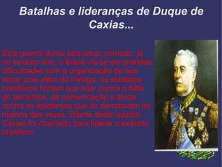 Batalhas e lideranças de Duque de Caxias... Esta guerra durou seis anos; contudo, já no terceiro ano, o Brasil via-se em grandes dificuldades com a organização de sua tropa, pois além do inimigo, os soldados brasileiros tinham que lutar contra o falta de alimentos, de comunicação e ainda contra as epidemias que os derrotavam na maioria das vezes. Diante deste quadro, Caxias foi chamado para liderar o exército brasileiro. 