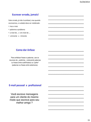 01/04/2014
15
Falar errado, já não é aceitável, mas quando
escrevemos, o cuidado deve ser redobrado:
• mas x mais
• pobrema x problema
• a nível de... x em nível de ...
• eminente x iminente
Para enfatizar frases e palavras, use os
recursos de _sublinhar_ (colocando palavras
ou frases entre sublinhados) ou *grifar*
(palavras ou frases entre asteriscos).
Você escreve mensagens
para um cliente do mesmo
modo que escreve para seu
melhor amigo ?
 