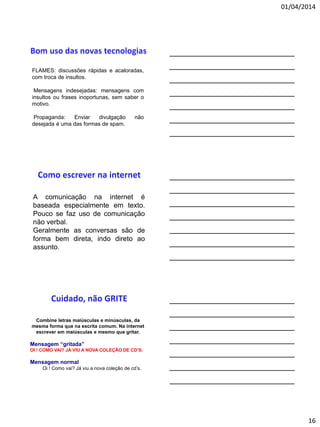 01/04/2014
16
FLAMES: discussões rápidas e acaloradas,
com troca de insultos.
Mensagens indesejadas: mensagens com
insultos ou frases inoportunas, sem saber o
motivo.
Propaganda: Enviar divulgação não
desejada é uma das formas de spam.
A comunicação na internet é
baseada especialmente em texto.
Pouco se faz uso de comunicação
não verbal.
Geralmente as conversas são de
forma bem direta, indo direto ao
assunto.
Combine letras maiúsculas e minúsculas, da
mesma forma que na escrita comum. Na internet
escrever em maiúsculas e mesmo que gritar.
Mensagem “gritada”
OI ! COMO VAI? JÁ VIU A NOVA COLEÇÃO DE CD’S.
Mensagem normal
Oi ! Como vai? Já viu a nova coleção de cd’s.
 