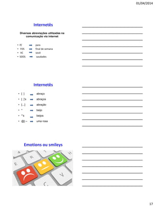 01/04/2014
17
• P/ para
• FDS final de semana
• VC você
• SDDS saudades
Diversas abreviações utilizadas na
comunicação via internet
• [ ] abraço
• [ ]’s abraços
• [...] abração
• * beijo
• *’s beijos
• @} – uma rosa
 