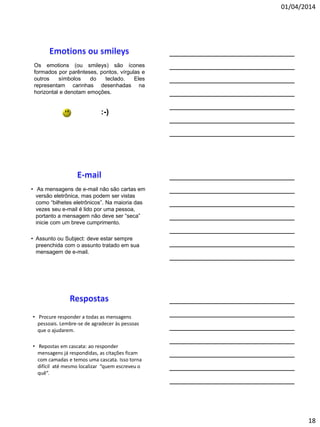 01/04/2014
18
Os emotions (ou smileys) são ícones
formados por parênteses, pontos, vírgulas e
outros símbolos do teclado. Eles
representam carinhas desenhadas na
horizontal e denotam emoções.
:-)
• As mensagens de e-mail não são cartas em
versão eletrônica, mas podem ser vistas
como “bilhetes eletrônicos”. Na maioria das
vezes seu e-mail é lido por uma pessoa,
portanto a mensagem não deve ser “seca”
inicie com um breve cumprimento.
• Assunto ou Subject: deve estar sempre
preenchida com o assunto tratado em sua
mensagem de e-mail.
• Procure responder a todas as mensagens
pessoais. Lembre-se de agradecer às pessoas
que o ajudarem.
• Repostas em cascata: ao responder
mensagens já respondidas, as citações ficam
com camadas e temos uma cascata. Isso torna
difícil até mesmo localizar “quem escreveu o
quê”.
 