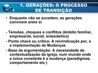 1. GERAÇÕES: O PROCESSO DE TRANSIÇÃO Enquanto não se sucedem, as gerações convivem entre si - Tensões, choques e conflitos (âmbito familiar, empresarial, social, eclesiástico) - Ponto chave ou crítico: A reivindicação por, e a implementação de Mudanças - Base da argumentação: A necessidade de contextualização da igreja, num mundo onde a única constante é a mudança (paradigmas, comportamento etc.)  