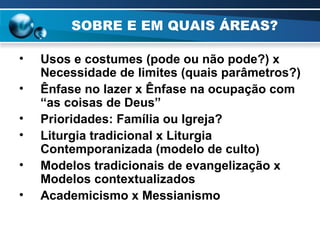 SOBRE E EM QUAIS ÁREAS? Usos e costumes (pode ou não pode?) x Necessidade de limites (quais parâmetros?) Ênfase no lazer x Ênfase na ocupação com “as coisas de Deus” Prioridades: Família ou Igreja? Liturgia tradicional x Liturgia Contemporanizada (modelo de culto) Modelos tradicionais de evangelização x Modelos contextualizados Academicismo x Messianismo   