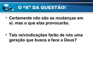 O “X” DA QUESTÃO! Certamente não são as mudanças em si, mas o que elas provocarão. Tais reivindicações farão de nós uma geração que busca a face a Deus? 